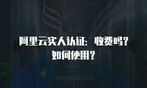 阿里云实人认证：收费吗？如何使用？