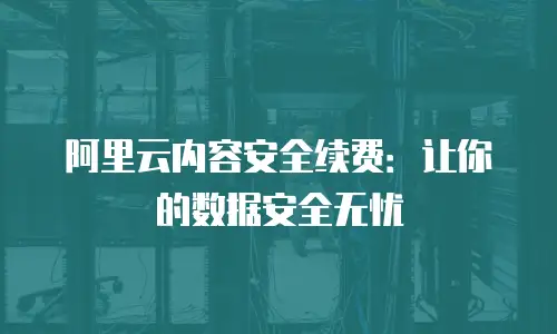 阿里云内容安全续费：让你的数据安全无忧