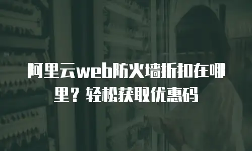 阿里云web防火墙折扣在哪里？轻松获取优惠码