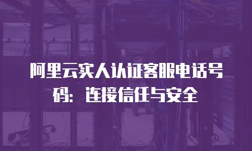 阿里云实人认证客服电话号码：连接信任与安全