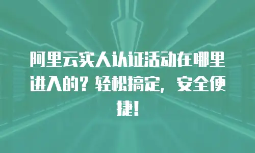 阿里云实人认证活动在哪里进入的？轻松搞定，安全便捷！