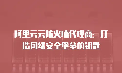 阿里云云防火墙代理商：打造网络安全堡垒的钥匙