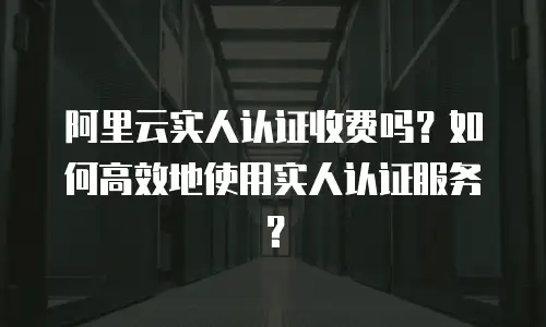 阿里云实人认证收费吗？如何高效地使用实人认证服务？
