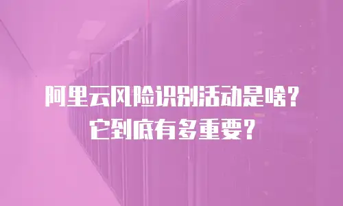 阿里云风险识别活动是啥？它到底有多重要？