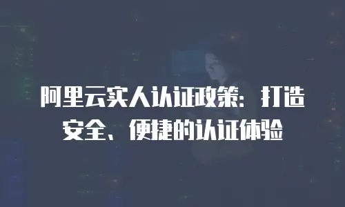 阿里云实人认证政策：打造安全、便捷的认证体验