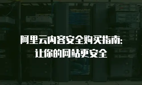 阿里云内容安全购买指南：让你的网站更安全