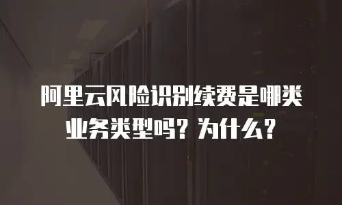 阿里云风险识别续费是哪类业务类型吗？为什么？