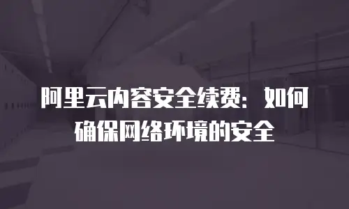 阿里云内容安全续费：如何确保网络环境的安全