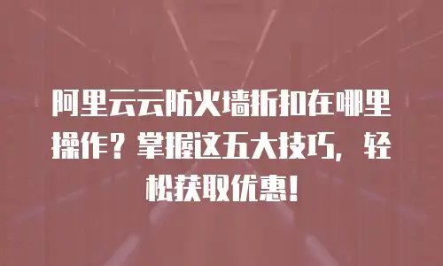阿里云云防火墙折扣在哪里操作？掌握这五大技巧，轻松获取优惠！