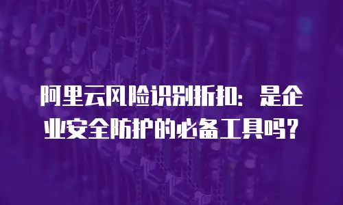 阿里云风险识别折扣：是企业安全防护的必备工具吗？