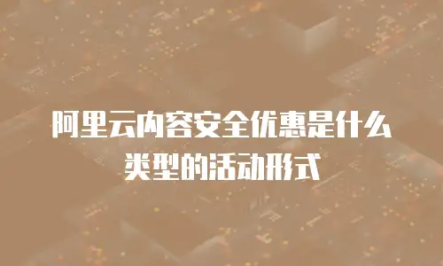 阿里云内容安全优惠是什么类型的活动形式