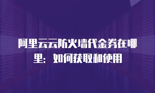 阿里云云防火墙代金券在哪里：如何获取和使用