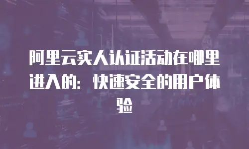 阿里云实人认证活动在哪里进入的：快速安全的用户体验