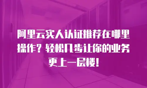 阿里云实人认证推荐在哪里操作？轻松几步让你的业务更上一层楼！