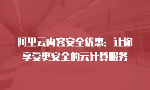 阿里云内容安全优惠：让你享受更安全的云计算服务