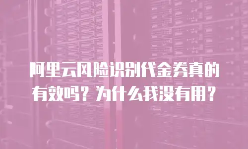 阿里云风险识别代金券真的有效吗？为什么我没有用？