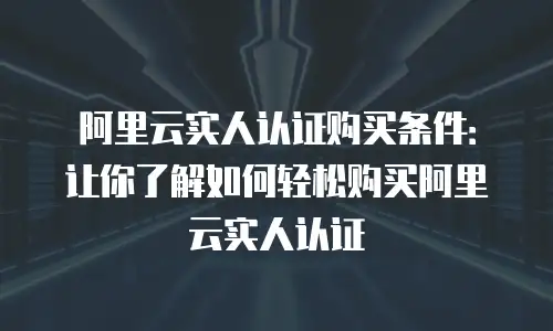 阿里云实人认证购买条件：让你了解如何轻松购买阿里云实人认证
