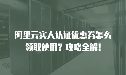 阿里云实人认证优惠券怎么领取使用？攻略全解！