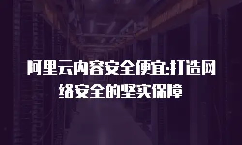 阿里云内容安全便宜:打造网络安全的坚实保障