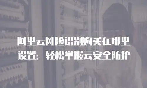阿里云风险识别购买在哪里设置：轻松掌握云安全防护