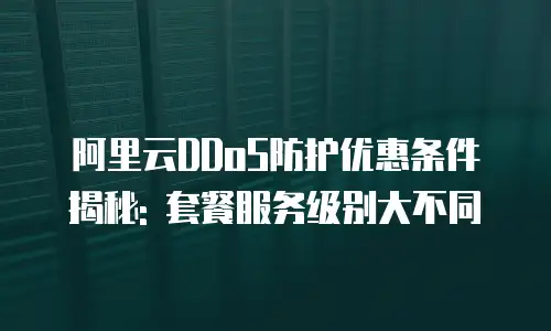 阿里云DDoS防护优惠条件揭秘: 套餐服务级别大不同