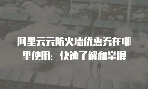 阿里云云防火墙优惠券在哪里使用：快速了解和掌握
