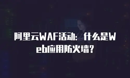 阿里云WAF活动：什么是Web应用防火墙？