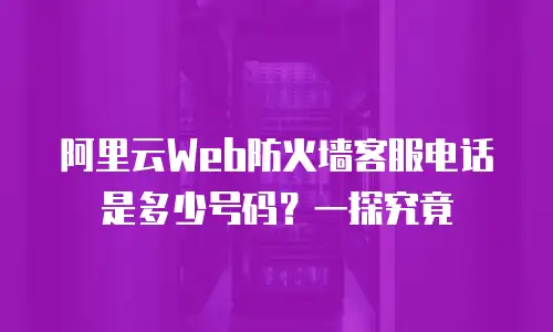 阿里云Web防火墙客服电话是多少号码？一探究竟