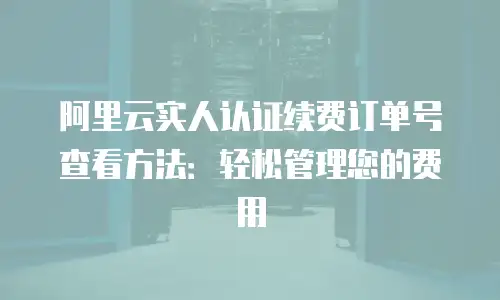 阿里云实人认证续费订单号查看方法：轻松管理您的费用
