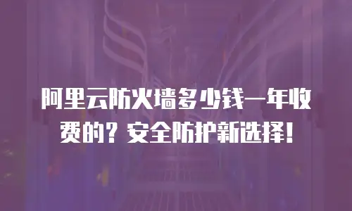 阿里云防火墙多少钱一年收费的？安全防护新选择！