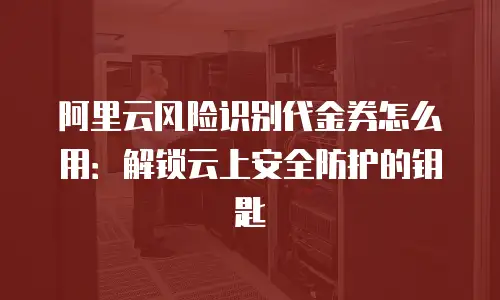 阿里云风险识别代金券怎么用：解锁云上安全防护的钥匙