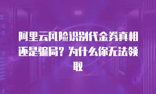 阿里云风险识别代金券真相还是骗局？为什么你无法领取
