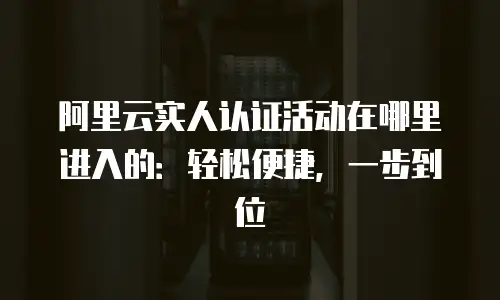 阿里云实人认证活动在哪里进入的：轻松便捷，一步到位