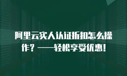 阿里云实人认证折扣怎么操作？&mdash;&mdash;轻松享受优惠！