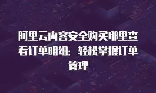 阿里云内容安全购买哪里查看订单明细：轻松掌握订单管理
