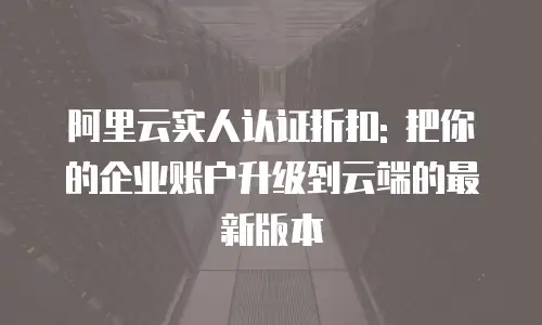 阿里云实人认证折扣: 把你的企业账户升级到云端的最新版本