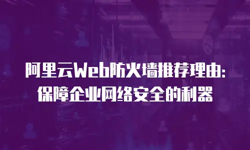 阿里云Web防火墙推荐理由：保障企业网络安全的利器