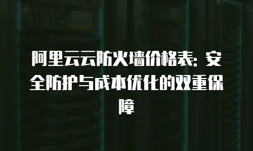阿里云云防火墙价格表: 安全防护与成本优化的双重保障