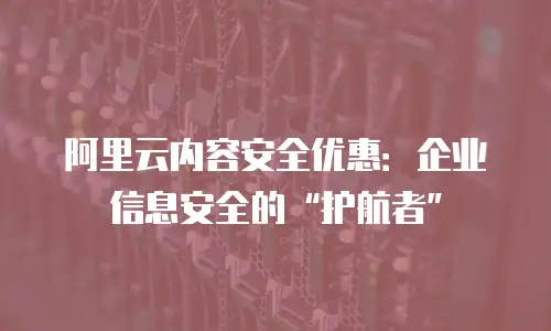 阿里云内容安全优惠：企业信息安全的&ldquo;护航者&rdquo;