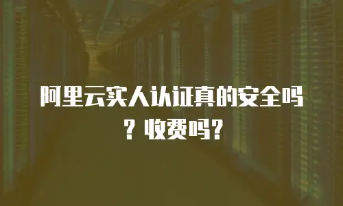 阿里云实人认证真的安全吗？收费吗？