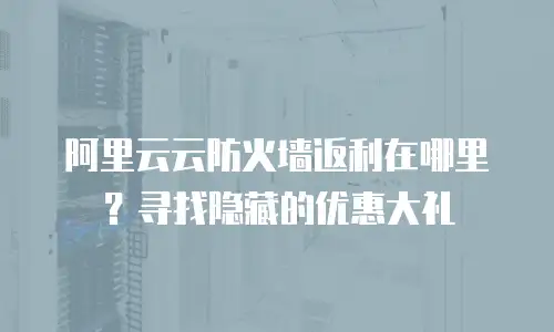阿里云云防火墙返利在哪里？寻找隐藏的优惠大礼