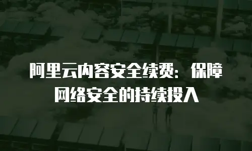 阿里云内容安全续费：保障网络安全的持续投入