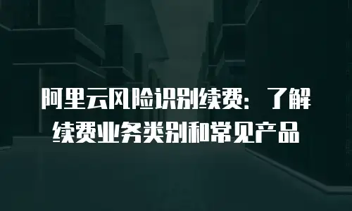 阿里云风险识别续费：了解续费业务类别和常见产品