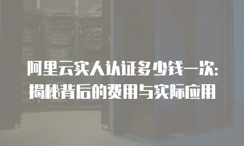 阿里云实人认证多少钱一次：揭秘背后的费用与实际应用