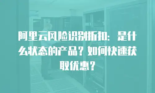 阿里云风险识别折扣：是什么状态的产品？如何快速获取优惠？