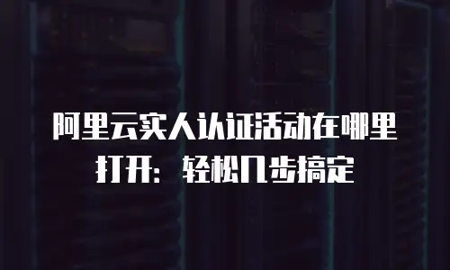 阿里云实人认证活动在哪里打开：轻松几步搞定