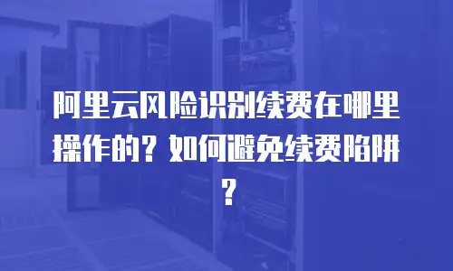 阿里云风险识别续费在哪里操作的？如何避免续费陷阱？
