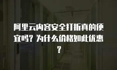 阿里云内容安全打折真的便宜吗？为什么价格如此优惠？