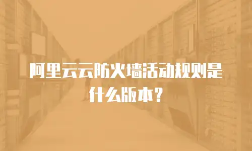 阿里云云防火墙活动规则是什么版本？