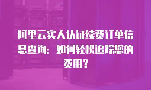阿里云实人认证续费订单信息查询：如何轻松追踪您的费用？